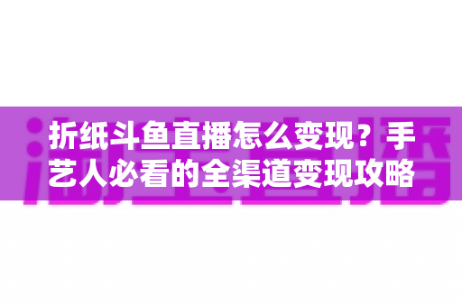 折纸斗鱼直播怎么变现？手艺人必看的全渠道变现攻略与实操指南