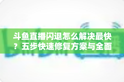 斗鱼直播闪退怎么解决最快?五步快速修复方案与全面排查指南助你畅享直播 斗鱼直播闪退怎么解决最快?五步快速修复方案与全面排查指南助你畅享直播
