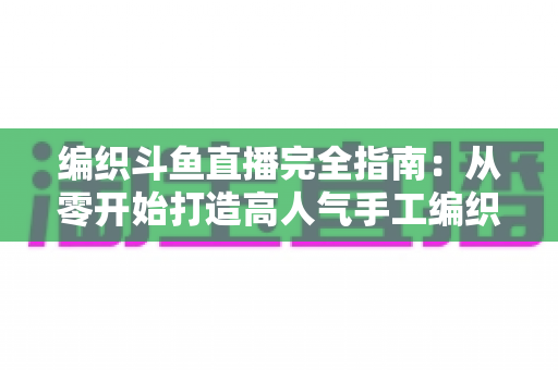 编织斗鱼直播完全指南:从零开始打造高人气手工编织直播间 编织斗鱼直播完全指南:从零开始打造高人气手工编织直播间