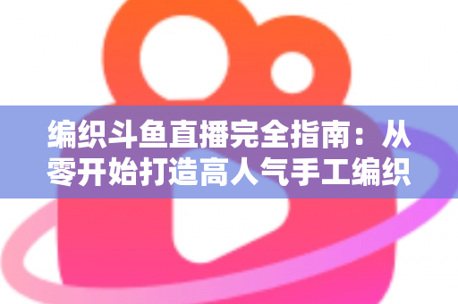 编织斗鱼直播完全指南：从零开始打造高人气手工编织直播间