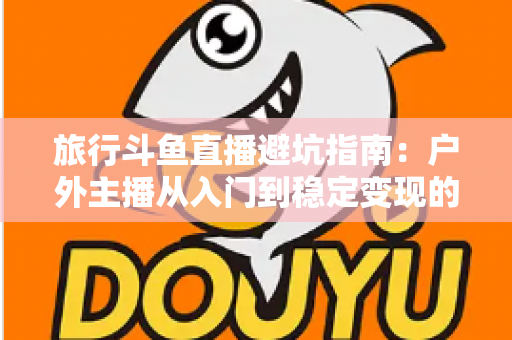 旅行斗鱼直播避坑指南：户外主播从入门到稳定变现的全流程避雷手册