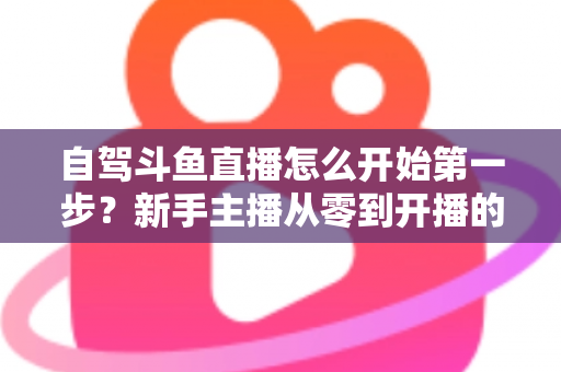 自驾斗鱼直播怎么开始第一步?新手主播从零到开播的完整实战指南 自驾斗鱼直播怎么开始第一步?新手主播从零到开播的完整实战指南