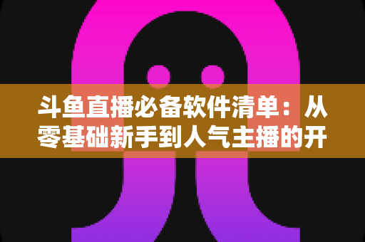 斗鱼直播必备软件清单：从零基础新手到人气主播的开播装备全攻略