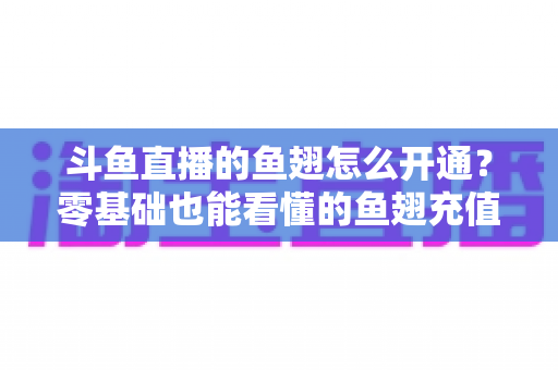 斗鱼直播的鱼翅怎么开通?零基础也能看懂的鱼翅充值开通全流程与实用避坑指南 斗鱼直播的鱼翅怎么开通?零基础也能看懂的鱼翅充值开通全流程与实用避坑指南