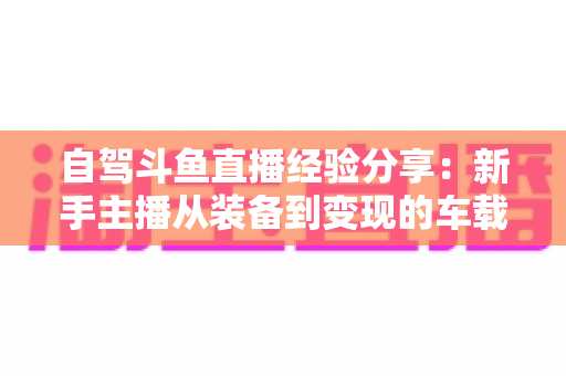 自驾斗鱼直播经验分享:新手主播从装备到变现的车载直播实战全攻略 自驾斗鱼直播经验分享:新手主播从装备到变现的车载直播实战全攻略