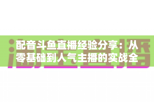配音斗鱼直播经验分享:从零基础到人气主播的实战全攻略 配音斗鱼直播经验分享:从零基础到人气主播的实战全攻略