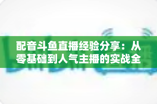 配音斗鱼直播经验分享:从零基础到人气主播的实战全攻略 配音斗鱼直播经验分享:从零基础到人气主播的实战全攻略