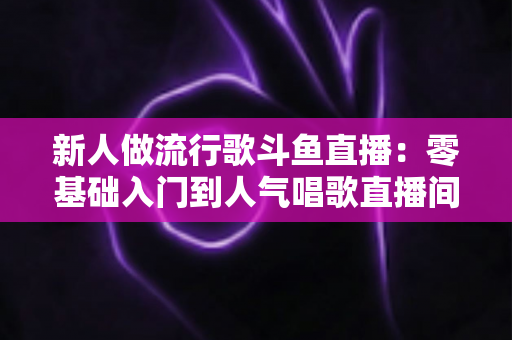 新人做流行歌斗鱼直播:零基础入门到人气唱歌直播间的完整实战指南 新人做流行歌斗鱼直播:零基础入门到人气唱歌直播间的完整实战指南