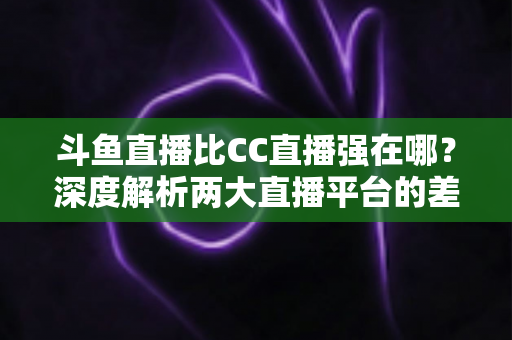 斗鱼直播比CC直播强在哪？深度解析两大直播平台的差异化优势与选择指南