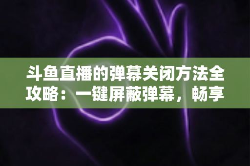 斗鱼直播的弹幕关闭方法全攻略:一键屏蔽弹幕,畅享纯净流畅的观看体验 斗鱼直播的弹幕关闭方法全攻略:一键屏蔽弹幕,畅享纯净流畅的观看体验