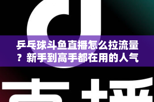 乒乓球斗鱼直播怎么拉流量？新手到高手都在用的人气提升全攻略