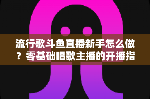 流行歌斗鱼直播新手怎么做？零基础唱歌主播的开播指南与快速涨粉秘诀
