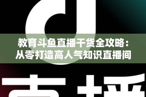 教育斗鱼直播干货全攻略：从零打造高人气知识直播间的实战技巧与运营指南