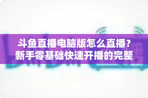 斗鱼直播电脑版怎么直播?新手零基础快速开播的完整教程指南 斗鱼直播电脑版怎么直播?新手零基础快速开播的完整教程指南