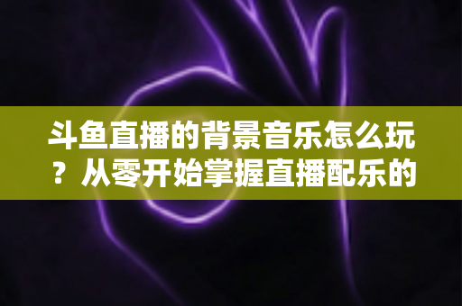 斗鱼直播的背景音乐怎么玩？从零开始掌握直播配乐的完整指南与实用技巧