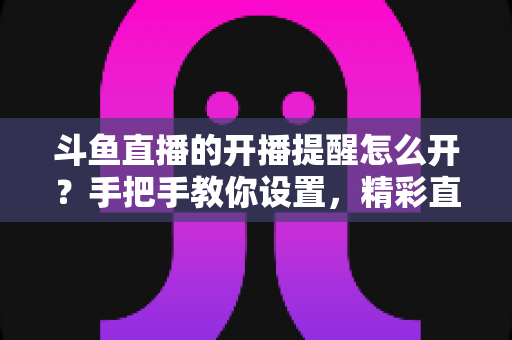 斗鱼直播的开播提醒怎么开?手把手教你设置,精彩直播再也不错过! 斗鱼直播的开播提醒怎么开?手把手教你设置,精彩直播再也不错过!