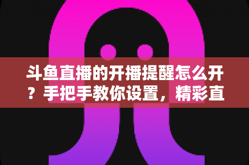 斗鱼直播的开播提醒怎么开？手把手教你设置，精彩直播再也不错过！