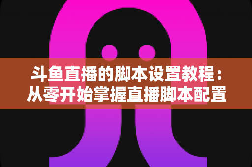 斗鱼直播的脚本设置教程：从零开始掌握直播脚本配置的完整指南