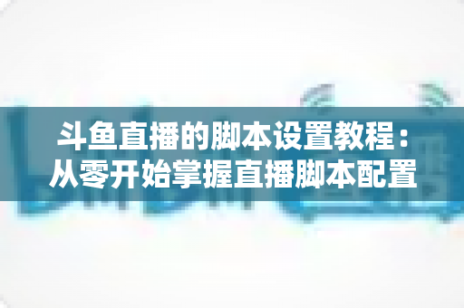 斗鱼直播的脚本设置教程：从零开始掌握直播脚本配置的完整指南