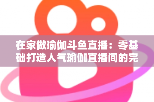 在家做瑜伽斗鱼直播:零基础打造人气瑜伽直播间的完整实战指南 在家做瑜伽斗鱼直播:零基础打造人气瑜伽直播间的完整实战指南