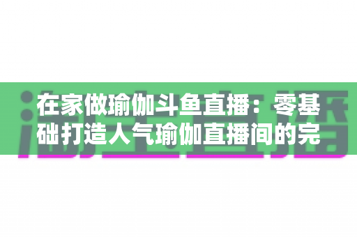 在家做瑜伽斗鱼直播:零基础打造人气瑜伽直播间的完整实战指南 在家做瑜伽斗鱼直播:零基础打造人气瑜伽直播间的完整实战指南