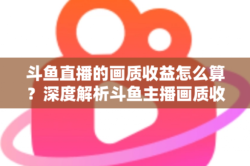 斗鱼直播的画质收益怎么算?深度解析斗鱼主播画质收益计算规则与提升收益的实用技巧 斗鱼直播的画质收益怎么算?深度解析斗鱼主播画质收益计算规则与提升收益的实用技巧