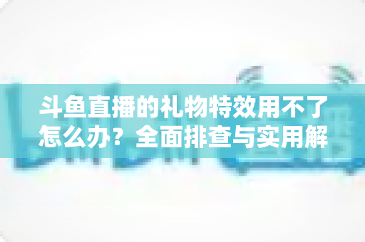 斗鱼直播的礼物特效用不了怎么办？全面排查与实用解决指南