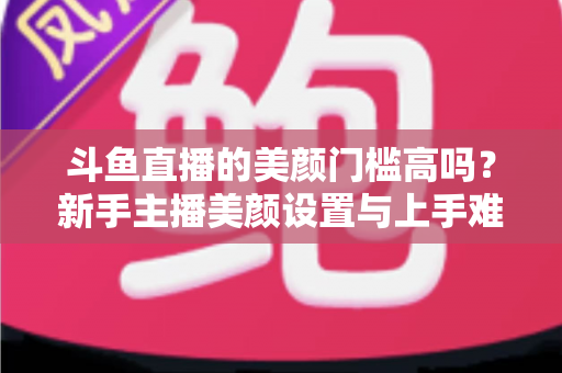 斗鱼直播的美颜门槛高吗？新手主播美颜设置与上手难度全面解析