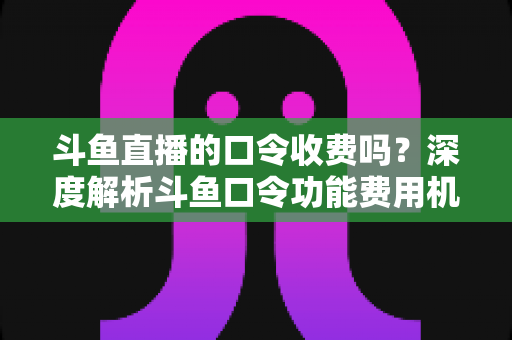 斗鱼直播的口令收费吗？深度解析斗鱼口令功能费用机制与实用使用指南