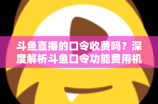斗鱼直播的口令收费吗？深度解析斗鱼口令功能费用机制与实用使用指南