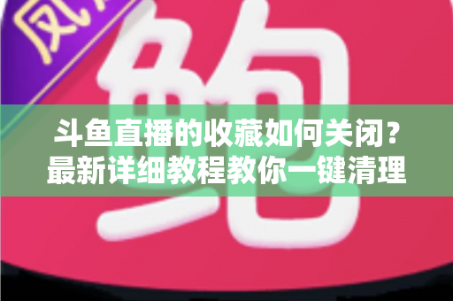 斗鱼直播的收藏如何关闭?最新详细教程教你一键清理收藏列表的实用指南 斗鱼直播的收藏如何关闭?最新详细教程教你一键清理收藏列表的实用指南
