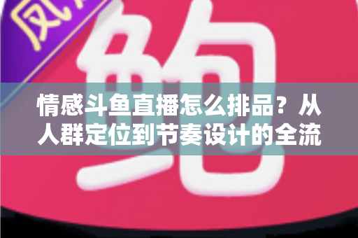 情感斗鱼直播怎么排品？从人群定位到节奏设计的全流程实战指南