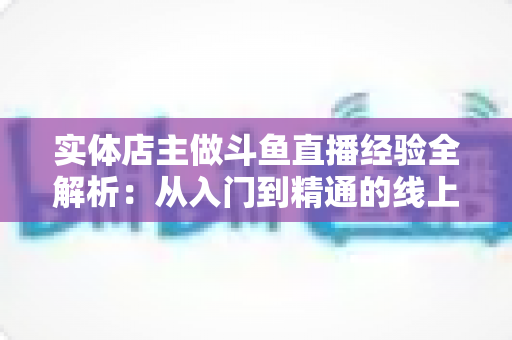 实体店主做斗鱼直播经验全解析：从入门到精通的线上线下引流实战指南