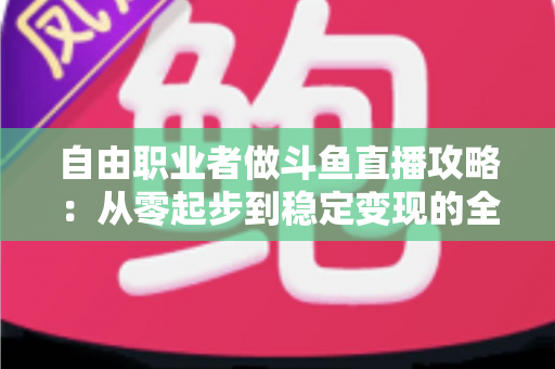 自由职业者做斗鱼直播攻略：从零起步到稳定变现的全方位实战指南