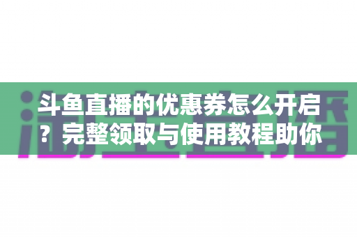 斗鱼直播的优惠券怎么开启?完整领取与使用教程助你省钱看直播 斗鱼直播的优惠券怎么开启?完整领取与使用教程助你省钱看直播