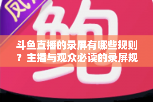 斗鱼直播的录屏有哪些规则?主播与观众必读的录屏规范全解析 斗鱼直播的录屏有哪些规则?主播与观众必读的录屏规范全解析