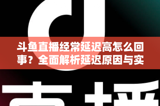 斗鱼直播经常延迟高怎么回事?全面解析延迟原因与实用解决方案 斗鱼直播经常延迟高怎么回事?全面解析延迟原因与实用解决方案