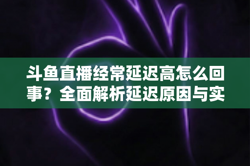 斗鱼直播经常延迟高怎么回事?全面解析延迟原因与实用解决方案 斗鱼直播经常延迟高怎么回事?全面解析延迟原因与实用解决方案