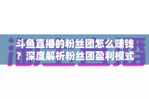 斗鱼直播的粉丝团怎么赚钱?深度解析粉丝团盈利模式与运营实战指南 斗鱼直播的粉丝团怎么赚钱?深度解析粉丝团盈利模式与运营实战指南
