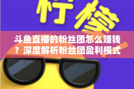 斗鱼直播的粉丝团怎么赚钱?深度解析粉丝团盈利模式与运营实战指南 斗鱼直播的粉丝团怎么赚钱?深度解析粉丝团盈利模式与运营实战指南
