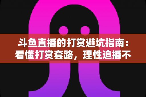 斗鱼直播的打赏避坑指南：看懂打赏套路，理性追播不花冤枉钱
