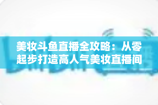 美妆斗鱼直播全攻略：从零起步打造高人气美妆直播间的实战秘籍