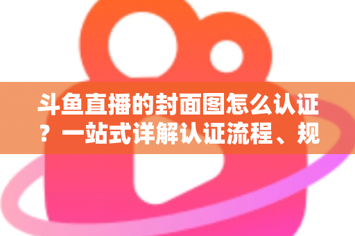斗鱼直播的封面图怎么认证？一站式详解认证流程、规范要求与实用技巧