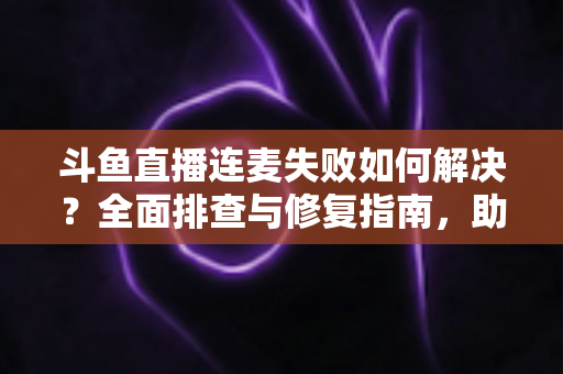 斗鱼直播连麦失败如何解决？全面排查与修复指南，助你快速恢复连麦功能