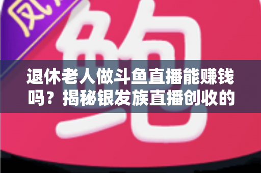 退休老人做斗鱼直播能赚钱吗？揭秘银发族直播创收的真实现状与实用指南