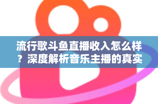 流行歌斗鱼直播收入怎么样？深度解析音乐主播的真实收益与变现攻略