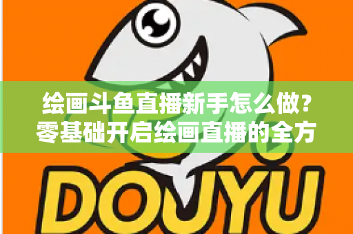 绘画斗鱼直播新手怎么做？零基础开启绘画直播的全方位实战指南