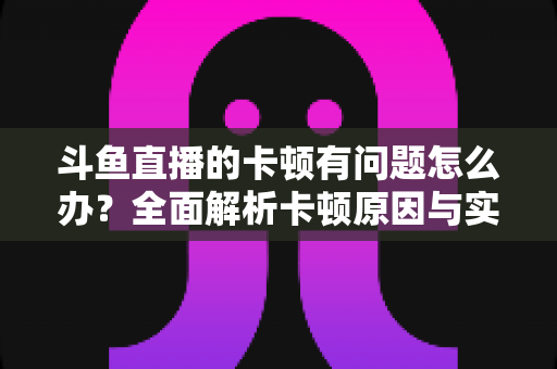 斗鱼直播的卡顿有问题怎么办？全面解析卡顿原因与实用解决方案，助你畅享流畅观影体验