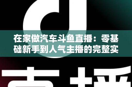 在家做汽车斗鱼直播:零基础新手到人气主播的完整实战指南 在家做汽车斗鱼直播:零基础新手到人气主播的完整实战指南