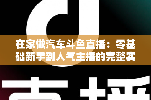 在家做汽车斗鱼直播:零基础新手到人气主播的完整实战指南 在家做汽车斗鱼直播:零基础新手到人气主播的完整实战指南
